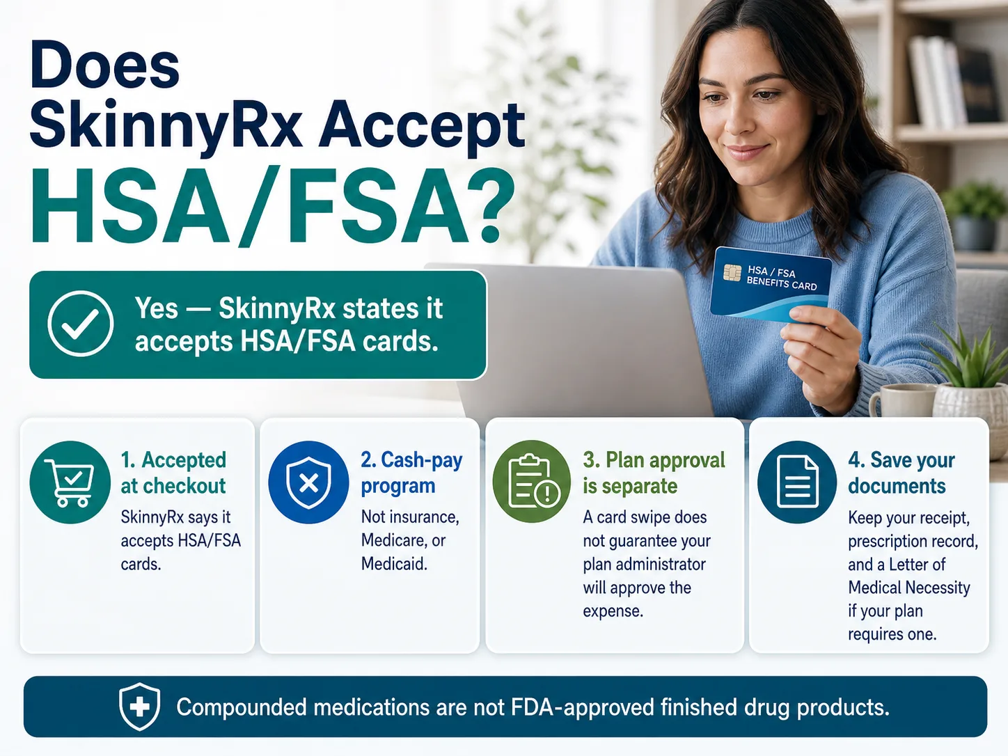 Does SkinnyRx Accept HSA/FSA? — Yes, SkinnyRx states it accepts HSA/FSA cards. Key facts: 1. Accepted at checkout — SkinnyRx says it accepts HSA/FSA cards. 2. Cash-pay program — not insurance, Medicare, or Medicaid. 3. Plan approval is separate — a card swipe does not guarantee your plan administrator will approve the expense. 4. Save your documents — keep your receipt, prescription record, and a Letter of Medical Necessity if your plan requires one. Compounded medications are not FDA-approved finished drug products.